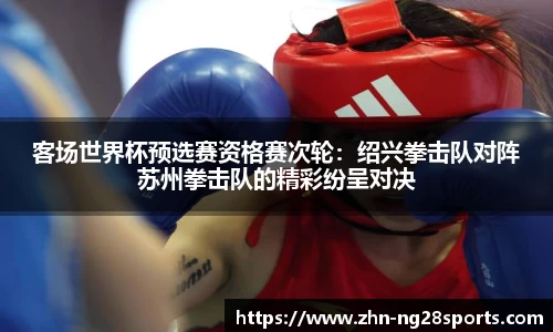 客场世界杯预选赛资格赛次轮：绍兴拳击队对阵苏州拳击队的精彩纷呈对决